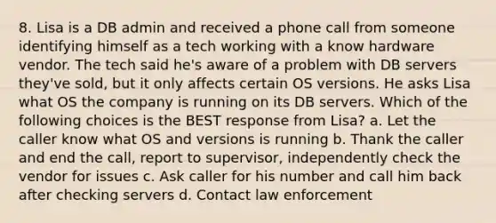 8. Lisa is a DB admin and received a phone call from someone identifying himself as a tech working with a know hardware vendor. The tech said he's aware of a problem with DB servers they've sold, but it only affects certain OS versions. He asks Lisa what OS the company is running on its DB servers. Which of the following choices is the BEST response from Lisa? a. Let the caller know what OS and versions is running b. Thank the caller and end the call, report to supervisor, independently check the vendor for issues c. Ask caller for his number and call him back after checking servers d. Contact law enforcement