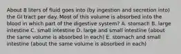 About 8 liters of fluid goes into (by ingestion and secretion into) the GI tract per day. Most of this volume is absorbed into the blood in which part of the digestive system? A. stomach B. large intestine C. small intestine D. large and small intestine (about the same volume is absorbed in each) E. stomach and small intestine (about the same volume is absorbed in each)