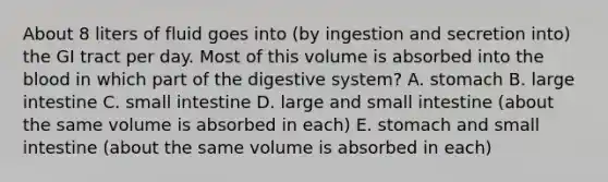 About 8 liters of fluid goes into (by ingestion and secretion into) the GI tract per day. Most of this volume is absorbed into the blood in which part of the digestive system? A. stomach B. large intestine C. small intestine D. large and small intestine (about the same volume is absorbed in each) E. stomach and small intestine (about the same volume is absorbed in each)