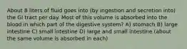 About 8 liters of fluid goes into (by ingestion and secretion into) the GI tract per day. Most of this volume is absorbed into the blood in which part of the digestive system? A) stomach B) large intestine C) small intestine D) large and small intestine (about the same volume is absorbed in each)