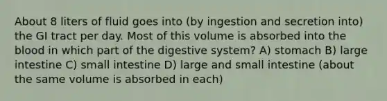 About 8 liters of fluid goes into (by ingestion and secretion into) the GI tract per day. Most of this volume is absorbed into the blood in which part of the digestive system? A) stomach B) large intestine C) small intestine D) large and small intestine (about the same volume is absorbed in each)