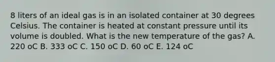 8 liters of an ideal gas is in an isolated container at 30 degrees Celsius. The container is heated at constant pressure until its volume is doubled. What is the new temperature of the gas? A. 220 oC B. 333 oC C. 150 oC D. 60 oC E. 124 oC