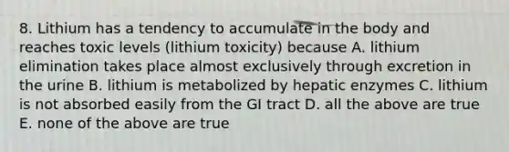 8. Lithium has a tendency to accumulate in the body and reaches toxic levels (lithium toxicity) because A. lithium elimination takes place almost exclusively through excretion in the urine B. lithium is metabolized by hepatic enzymes C. lithium is not absorbed easily from the GI tract D. all the above are true E. none of the above are true