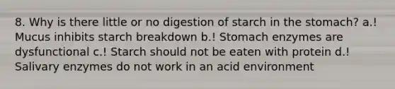 8. Why is there little or no digestion of starch in the stomach? a.! Mucus inhibits starch breakdown b.! Stomach enzymes are dysfunctional c.! Starch should not be eaten with protein d.! Salivary enzymes do not work in an acid environment