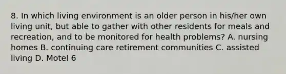 8. In which living environment is an older person in his/her own living unit, but able to gather with other residents for meals and recreation, and to be monitored for health problems? A. nursing homes B. continuing care retirement communities C. assisted living D. Motel 6