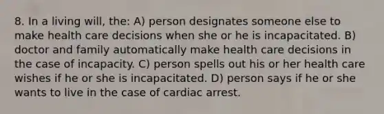 8. In a living will, the: A) person designates someone else to make health care decisions when she or he is incapacitated. B) doctor and family automatically make health care decisions in the case of incapacity. C) person spells out his or her health care wishes if he or she is incapacitated. D) person says if he or she wants to live in the case of cardiac arrest.