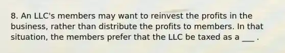 8. An LLC's members may want to reinvest the profits in the business, rather than distribute the profits to members. In that situation, the members prefer that the LLC be taxed as a ___ .