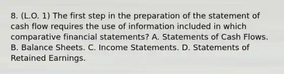 8. (L.O. 1) The first step in the preparation of the statement of cash flow requires the use of information included in which comparative financial statements? A. Statements of Cash Flows. B. Balance Sheets. C. Income Statements. D. Statements of Retained Earnings.