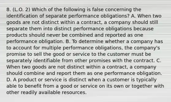 8. (L.O. 2) Which of the following is false concerning the identification of separate performance obligations? A. When two goods are not distinct within a contract, a company should still separate them into distinct performance obligations because products should never be combined and reported as one performance obligation. B. To determine whether a company has to account for multiple performance obligations, the company's promise to sell the good or service to the customer must be separately identifiable from other promises with the contract. C. When two goods are not distinct within a contract, a company should combine and report them as one performance obligation. D. A product or service is distinct when a customer is typically able to benefit from a good or service on its own or together with other readily available resources.