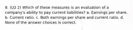 8. (LO 2) Which of these measures is an evaluation of a company's ability to pay current liabilities? a. Earnings per share. b. Current ratio. c. Both earnings per share and current ratio. d. None of the answer choices is correct.