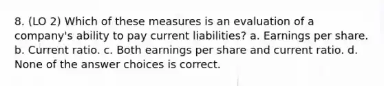 8. (LO 2) Which of these measures is an evaluation of a company's ability to pay current liabilities? a. Earnings per share. b. Current ratio. c. Both earnings per share and current ratio. d. None of the answer choices is correct.