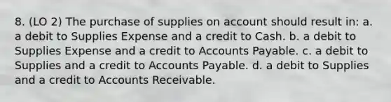 8. (LO 2) The purchase of supplies on account should result in: a. a debit to Supplies Expense and a credit to Cash. b. a debit to Supplies Expense and a credit to Accounts Payable. c. a debit to Supplies and a credit to Accounts Payable. d. a debit to Supplies and a credit to Accounts Receivable.