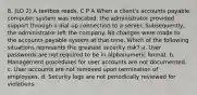 8. (LO 2) A textbox reads, C P A When a client's accounts payable computer system was relocated, the administrator provided support through a dial-up connection to a server. Subsequently, the administrator left the company. No changes were made to the accounts payable system at that time. Which of the following situations represents the greatest security risk? a. User passwords are not required to be in alphanumeric format. b. Management procedures for user accounts are not documented. c. User accounts are not removed upon termination of employees. d. Security logs are not periodically reviewed for violations.