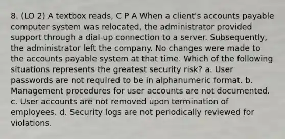 8. (LO 2) A textbox reads, C P A When a client's accounts payable computer system was relocated, the administrator provided support through a dial-up connection to a server. Subsequently, the administrator left the company. No changes were made to the accounts payable system at that time. Which of the following situations represents the greatest security risk? a. User passwords are not required to be in alphanumeric format. b. Management procedures for user accounts are not documented. c. User accounts are not removed upon termination of employees. d. Security logs are not periodically reviewed for violations.