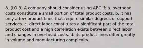 8. (LO 3) A company should consider using ABC if: a. overhead costs constitute a small portion of total product costs. b. it has only a few product lines that require similar degrees of support services. c. direct labor constitutes a significant part of the total product cost and a high correlation exists between direct labor and changes in overhead costs. d. its product lines differ greatly in volume and manufacturing complexity.