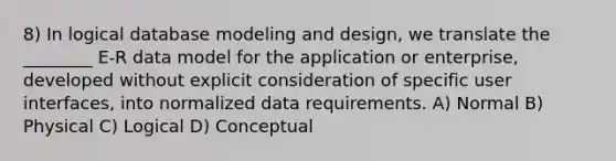 8) In logical database modeling and design, we translate the ________ E-R data model for the application or enterprise, developed without explicit consideration of specific user interfaces, into normalized data requirements. A) Normal B) Physical C) Logical D) Conceptual