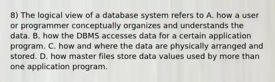 8) The logical view of a database system refers to A. how a user or programmer conceptually organizes and understands the data. B. how the DBMS accesses data for a certain application program. C. how and where the data are physically arranged and stored. D. how master files store data values used by more than one application program.