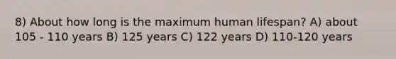 8) About how long is the maximum human lifespan? A) about 105 - 110 years B) 125 years C) 122 years D) 110-120 years