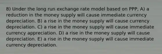 8) Under the long run exchange rate model based on PPP, A) a reduction in the money supply will cause immediate currency depreciation. B) a rise in the money supply will cause currency depreciation. C) a rise in the money supply will cause immediate currency appreciation. D) a rise in the money supply will cause depreciation. E) a rise in the money supply will cause immediate currency depreciation.