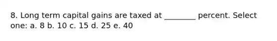 8. Long term capital gains are taxed at ________ percent. Select one: a. 8 b. 10 c. 15 d. 25 e. 40