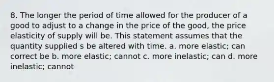 8. The longer the period of time allowed for the producer of a good to adjust to a change in the price of the good, the price elasticity of supply will be. This statement assumes that the quantity supplied s be altered with time. a. more elastic; can correct be b. more elastic; cannot c. more inelastic; can d. more inelastic; cannot