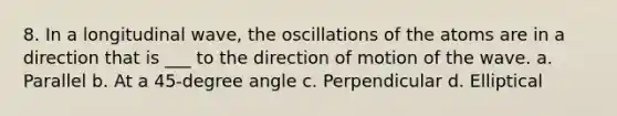 8. In a longitudinal wave, the oscillations of the atoms are in a direction that is ___ to the direction of motion of the wave. a. Parallel b. At a 45-degree angle c. Perpendicular d. Elliptical