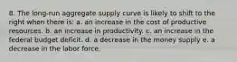 8. The long-run aggregate supply curve is likely to shift to the right when there is: a. an increase in the cost of productive resources. b. an increase in productivity. c. an increase in the federal budget deficit. d. a decrease in the money supply e. a decrease in the labor force.