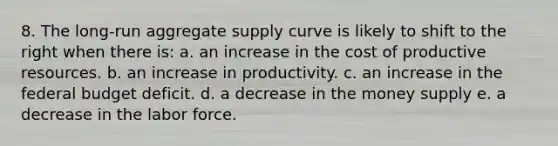 8. The long-run aggregate supply curve is likely to shift to the right when there is: a. an increase in the cost of productive resources. b. an increase in productivity. c. an increase in <a href='https://www.questionai.com/knowledge/kS29NErBPI-the-federal-budget' class='anchor-knowledge'>the federal budget</a> deficit. d. a decrease in the money supply e. a decrease in the labor force.