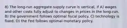 8) The long-run aggregate supply curve is vertical, if A) wages and other costs fully adjust to changes in prices in the long-run. B) the government follows optimal fiscal policy. C) technology is fixed. D) the Fed follows optimal monetary policy.