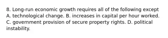 8. Long-run economic growth requires all of the following except A. technological change. B. increases in capital per hour worked. C. government provision of secure property rights. D. political instability.