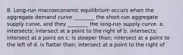 8. Long-run macroeconomic equilibrium occurs when the aggregate demand curve ________ the short-run aggregate supply curve, and they ________ the long-run supply curve. a. intersects; intersect at a point to the right of b. intersects; intersect at a point on c. is steeper than; intersect at a point to the left of d. is flatter than; intersect at a point to the right of