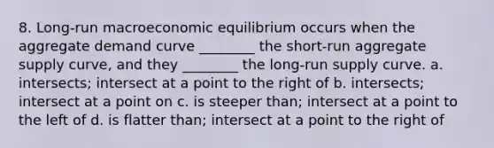 8. Long-run macroeconomic equilibrium occurs when the aggregate demand curve ________ the short-run aggregate supply curve, and they ________ the long-run supply curve. a. intersects; intersect at a point to the right of b. intersects; intersect at a point on c. is steeper than; intersect at a point to the left of d. is flatter than; intersect at a point to the right of