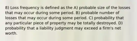 8) Loss frequency is defined as the A) probable size of the losses that may occur during some period. B) probable number of losses that may occur during some period. C) probability that any particular piece of property may be totally destroyed. D) probability that a liability judgment may exceed a firm's net worth.