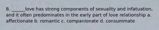 8. ______love has strong components of sexuality and infatuation, and it often predominates in the early part of love relationship a. affectionate b. romantic c. companionate d. consummate