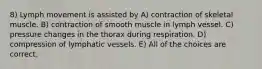 8) Lymph movement is assisted by A) contraction of skeletal muscle. B) contraction of smooth muscle in lymph vessel. C) pressure changes in the thorax during respiration. D) compression of lymphatic vessels. E) All of the choices are correct.