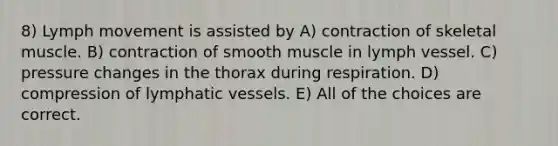 8) Lymph movement is assisted by A) contraction of skeletal muscle. B) contraction of smooth muscle in lymph vessel. C) pressure changes in the thorax during respiration. D) compression of lymphatic vessels. E) All of the choices are correct.