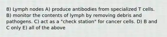 8) Lymph nodes A) produce antibodies from specialized T cells. B) monitor the contents of lymph by removing debris and pathogens. C) act as a "check station" for cancer cells. D) B and C only E) all of the above