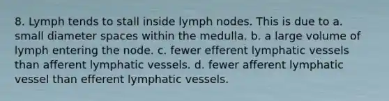 8. Lymph tends to stall inside lymph nodes. This is due to a. small diameter spaces within the medulla. b. a large volume of lymph entering the node. c. fewer efferent lymphatic vessels than afferent lymphatic vessels. d. fewer afferent lymphatic vessel than efferent lymphatic vessels.