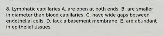 8. Lymphatic capillaries A. are open at both ends. B. are smaller in diameter than blood capillaries. C. have wide gaps between endothelial cells. D. lack a basement membrane. E. are abundant in epithelial tissues.