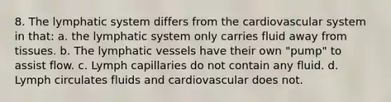 8. The lymphatic system differs from the cardiovascular system in that: a. the lymphatic system only carries fluid away from tissues. b. The lymphatic vessels have their own "pump" to assist flow. c. Lymph capillaries do not contain any fluid. d. Lymph circulates fluids and cardiovascular does not.