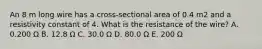 An 8 m long wire has a cross-sectional area of 0.4 m2 and a resistivity constant of 4. What is the resistance of the wire? A. 0.200 Ω B. 12.8 Ω C. 30.0 Ω D. 80.0 Ω E. 200 Ω