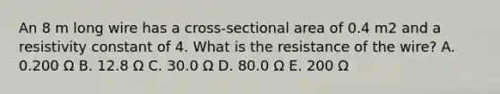 An 8 m long wire has a cross-sectional area of 0.4 m2 and a resistivity constant of 4. What is the resistance of the wire? A. 0.200 Ω B. 12.8 Ω C. 30.0 Ω D. 80.0 Ω E. 200 Ω