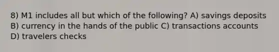 8) M1 includes all but which of the following? A) savings deposits B) currency in the hands of the public C) transactions accounts D) travelers checks