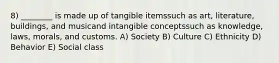 8) ________ is made up of tangible itemssuch as art, literature, buildings, and musicand intangible conceptssuch as knowledge, laws, morals, and customs. A) Society B) Culture C) Ethnicity D) Behavior E) Social class