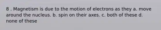 8 . Magnetism is due to the motion of electrons as they a. move around the nucleus. b. spin on their axes. c. both of these d. none of these