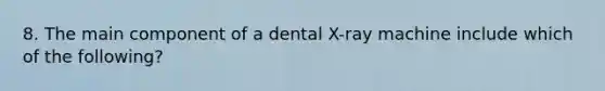 8. The main component of a dental X-ray machine include which of the following?