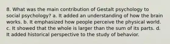 8. What was the main contribution of Gestalt psychology to social psychology? a. ﻿﻿﻿It added an understanding of how the brain works. ﻿﻿b. It emphasized how people perceive the physical world. ﻿﻿c. It showed that the whole is larger than the sum of its parts. ﻿﻿d. It added historical perspective to the study of behavior.