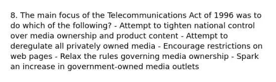 8. The main focus of the Telecommunications Act of 1996 was to do which of the following? - Attempt to tighten national control over media ownership and product content - Attempt to deregulate all privately owned media - Encourage restrictions on web pages - Relax the rules governing media ownership - Spark an increase in government-owned media outlets