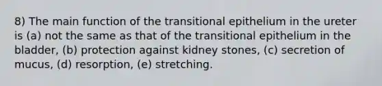 8) The main function of the transitional epithelium in the ureter is (a) not the same as that of the transitional epithelium in the bladder, (b) protection against kidney stones, (c) secretion of mucus, (d) resorption, (e) stretching.