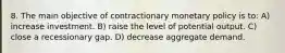 8. The main objective of contractionary monetary policy is to: A) increase investment. B) raise the level of potential output. C) close a recessionary gap. D) decrease aggregate demand.